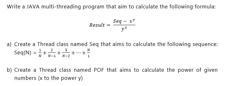 Write a JAVA multi-threading program that aim to calculate the following formula:
Seq - x'
Result =
y*
a) Create a Thread class named Seq that aims to calculate the following sequence:
Seq(N) = ++ +
1
2
3
N
...
N-1
N-2
b) Create a Thread class named POF that aims to calculate the power of given
numbers (x to the power y)
