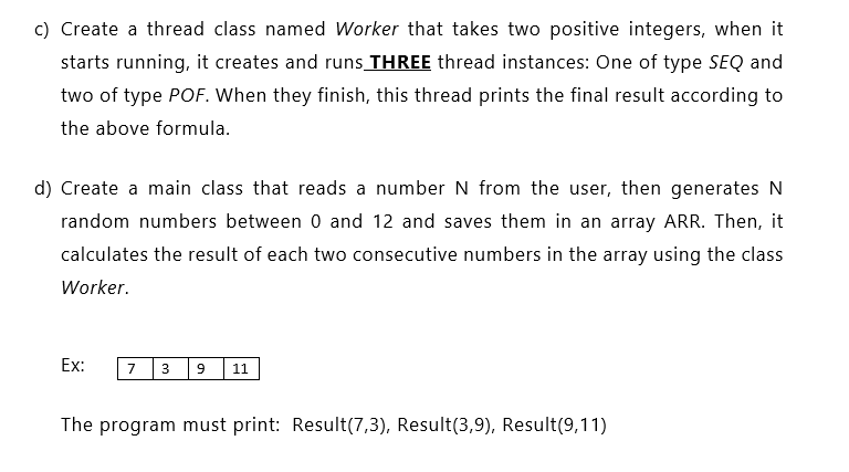 c) Create a thread class named Worker that takes two positive integers, when it
starts running, it creates and runs THREE thread instances: One of type SEQ and
two of type POF. When they finish, this thread prints the final result according to
the above formula.
d) Create a main class that reads a number N from the user, then generates N
random numbers between 0 and 12 and saves them in an array ARR. Then, it
calculates the result of each two consecutive numbers in the array using the class
Worker.
Ex:
з |9 11
7
The program must print: Result(7,3), Result(3,9), Result(9,11)
