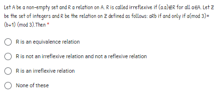 Let A be a non-empty set and Ra relation on A. R is called irreflexive if (a.a)ER for all aEA. Let z
be the set of integers and R be the relation on Z defined as follows: aRb if and only if a(mod 3) =
(b+1) (mod 3).Then
Ris an equivalence relation
Ris not an irreflexive relation and not a reflexive relation
Ris an irreflexive relation
None of these
