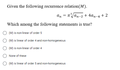 Given the following recurrence relation(M).
an = nVan-2 + 4an-4 + 2
Which among the following statements is true?
O (M) is non-linear of order 5
O (M) is linear of order 4 and non-homogeneous
O (M) is non-linear of order 4
None of these
O (M) is linear of order 5 and non-homogeneous

