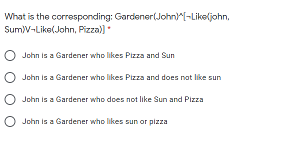 What is the corresponding: Gardener(John)^[¬Like(john,
Sum)V¬Like(John, Pizza)] *
O John is a Gardener who likes Pizza and Sun
O John is a Gardener who likes Pizza and does not like sun
O John is a Gardener who does not like Sun and Pizza
O John is a Gardener who likes sun or pizza

