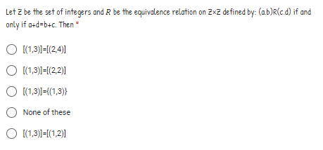 Let z be the set of integers and R be the equivalence relation on ZxZ defined by: (a.b)R(c.d) if and
only if a+d=b+c. Then *
O (1,3)1-[(2,4)]
O [(1,3)=[(2,2)]
O (1,3))=((1,3)}
None of these
O [(1,3)1-[(1,2)1|
