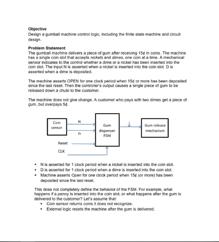 Objective
Design a gumball machine control logic, including the finite state machine and circuit
design.
Problem Statement
The gumball machine delivers a piece of gum after receiving 15¢ in coins. The machine
has a single coin slot that accepts nickels and dimes, one coin at a time. A mechanical
sensor indicates to the control whether a dime or a nickel has been inserted into the
coin slot. The input N is asserted when a nickel is inserted into the coin slot. Dis
asserted when a dime is deposited.
The machine asserts OPEN for one clock period when 15¢ or more has been deposited
since the last reset. Then the controller's output causes a single piece of gum to be
released down a chute to the customer.
The machine does not give change. A customer who pays with two dimes get a piece of
gum, but overpays 5¢.
Coin
N
Gum
Gum release
sensor
dispenser
mechanism
FSM
Reset
CLK
• Nis asserted for 1 clock period when a nickel is inserted into the coin slot.
• Dis asserted for 1 clock period when a dime is inserted into the coin slot.
• Machine asserts Open for one clock period when 15¢ (or more) has been
deposited since the last reset.
This does not completely define the behavior of the FSM. For example, what
happens if a penny is inserted into the coin slot, or what happens after the gum is
delivered to the customer? Let's assume that:
Coin sensor returns coins it does not recognize.
• External logic resets the machine after the gum is delivered.
