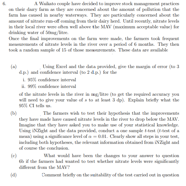 6.
A Waikato couple have decided to improve stock management practices
on their dairy farm as they are concerned about the amount of pollution that the
farm has caused in nearby waterways. They are particularly concerned about the
amount of nitrate run-off coming from their dairy herd. Until recently, nitrate levels
in their local river were often well above the MAV (maximum acceptable value) for
drinking water of 50mg/litre.
Once the final improvements on the farm were made, the farmers took frequent
measurements of nitrate levels in the river over a period of 6 months. They then
took a random sample of 15 of those measurements. These data are available
(a)
d.p.) and confidence interval (to 2 d.p.) for the
i. 95% confidence interval
ii. 99% confidence interval
Using Excel and the data provided, give the margin of error (to 3
of the nitrate levels in the river in mg/litre (to get the required accuracy you
will need to give your value of s to at least 3 dp). Explain briefly what the
95% CI tells us.
(b)
they have made have caused nitrate levels in the river to drop below the MAV.
Imagine that they have asked you to make use of your statistical knowledge.
Using iNZight and the data provided, conduct a one sample t-test (t-test of a
mean) using a significance level of a = 0.01. Clearly show all steps in your test,
including both hypotheses, the relevant information obtained from iNZight and
The farmers wish to test their hypothesis that the improvements
of course the conclusion.
What would have been the changes to your answer to question
(c)
6b if the farmers had wanted to test whether nitrate levels were significantly
different from the MAV?
(d)
Comment briefly on the suitability of the test carried out in question
