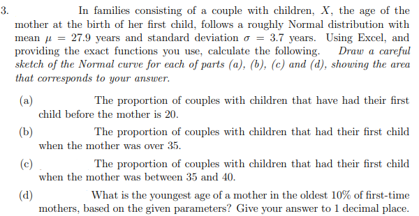 3.
In families consisting of a couple with children, X, the age of the
mother at the birth of her first child, follows a roughly Normal distribution with
mean u = 27.9 years and standard deviation o = 3.7 years. Using Excel, and
providing the exact functions you use, calculate the following.
sketch of the Normal curve for each of parts (a), (b), (c) and (d), showing the area
that corresponds to your answer.
Draw a careful
(a)
The proportion of couples with children that have had their first
child before the mother is 20.
(b)
when the mother was over 35.
The proportion of couples with children that had their first child
(c)
when the mother was between 35 and 40.
The proportion of couples with children that had their first child
What is the youngest age of a mother in the oldest 10% of first-time
(d)
mothers, based on the given parameters? Give your answer to 1 decimal place.
