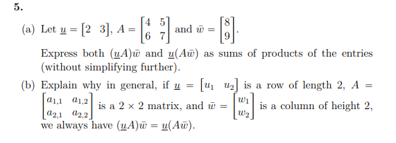 5.
(a) Let u = [2 3], A =
6
and w =
Express both (uA)w and u(Aw) as sums of products of the entries
(without simplifying further).
(b) Explain why in general, if u
[u u] is a row of length 2, A =
a1,1 a1,2
is a column of height 2,
W2
is a 2 x 2 matrix, and w =
a2,1 a2,2]
we always have (uA)w = u(Aw).
