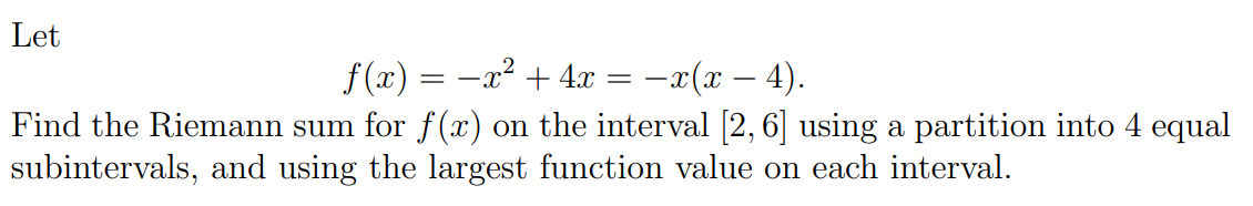 Let
f (x) = -x² + 4x = –x(x – 4).
Find the Riemann sum for f() on the interval [2, 6] using a partition into 4 equal
subintervals, and using the largest function value on each interval.
