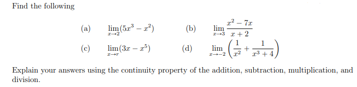 Find the following
lim (5r – a)
x² – 7x
lim
I-3 I +2
(a)
(b)
(c)
lim(3r – a)
(d)
lim
I-2
r3 + 4
Explain your answers using the continuity property of the addition, subtraction, multiplication, and
division.
