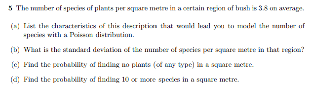 5 The number of species of plants per square metre in a certain region of bush is 3.8 on average.
(a) List the characteristics of this description that would lead you to model the number of
species with a Poisson distribution.
(b) What is the standard deviation of the number of species per square metre in that region?
(c) Find the probability of finding no plants (of any type) in a square metre.
(d) Find the probability of finding 10 or more species in a square metre.
