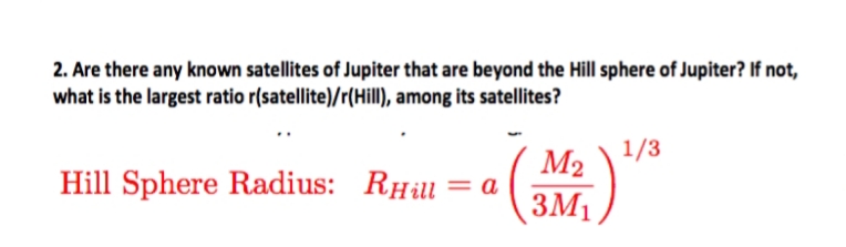 2. Are there any known satellites of Jupiter that are beyond the Hill sphere of Jupiter? If not,
what is the largest ratio r(satellite)/r(Hill), among its satellites?
1/3
Hill Sphere Radius: RHill
Rна
M2
ЗМ1
