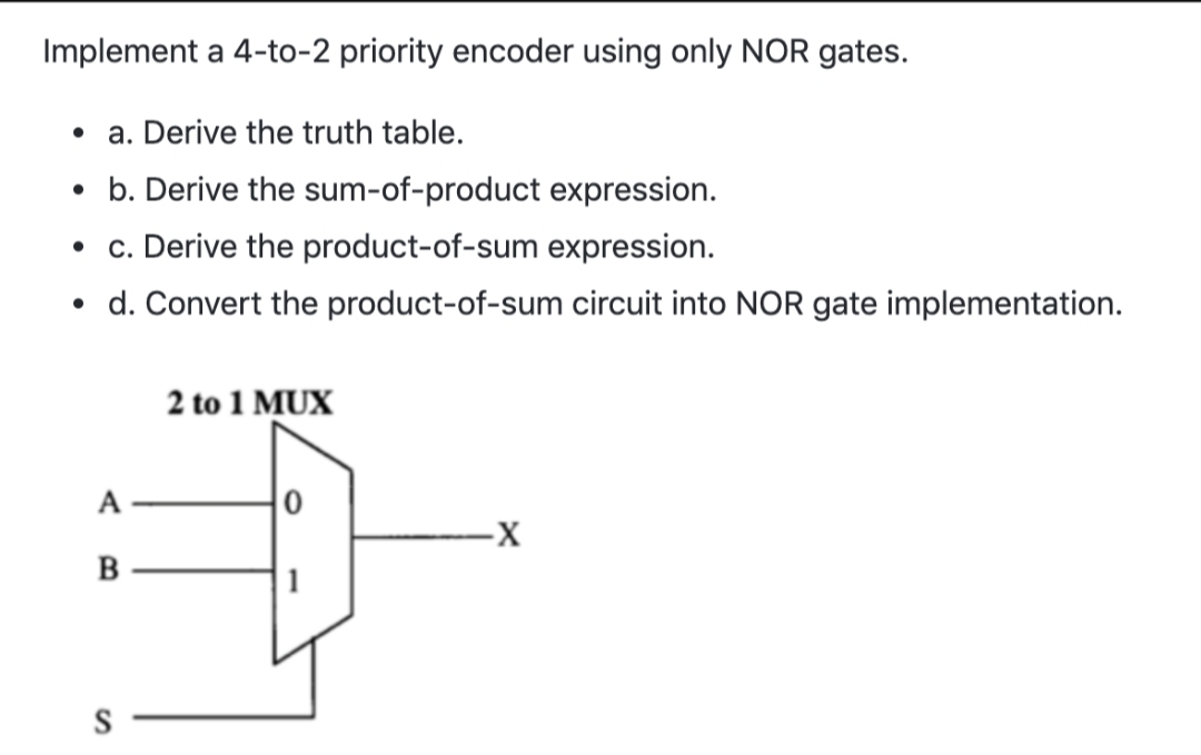 Implement a 4-to-2 priority encoder using only NOR gates.
• a. Derive the truth table.
• b. Derive the sum-of-product expression.
• . Derive the product-of-sum expression.
d. Convert the product-of-sum circuit into NOR gate implementation.
2 to 1 MUX
-х
A.
