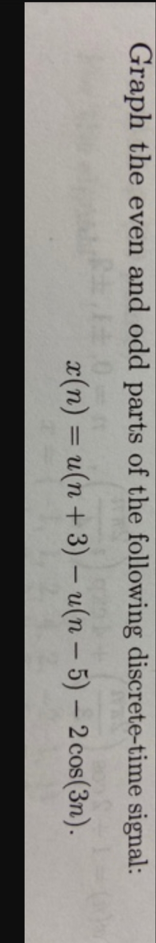 Graph the even and odd parts of the following discrete-time signal:
x(n) = u(n +3) – u(n – 5) – 2 cos(3n).
%3D
