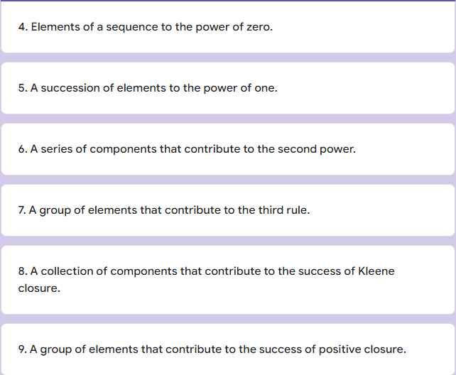 4. Elements of a sequence to the power of zero.
5. A succession of elements to the power of one.
6. A series of components that contribute to the second power.
7. A group of elements that contribute to the third rule.
8. A collection of components that contribute to the success of Kleene
closure.
9. A group of elements that contribute to the success of positive closure.