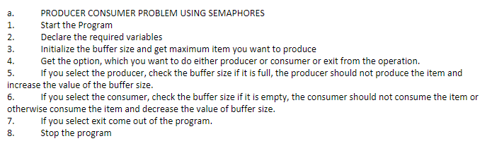 a.
PRODUCER CONSUMER PROBLEM USING SEMAPHORES
Start the Program
Declare the required variables
Initialize the buffer size and get maximum item you want to produce
Get the option, which you want to do either producer or consumer or exit from the operation.
If you select the producer, check the buffer size if it is full, the producer should not produce the item and
1.
2.
3.
4.
5.
increase the value of the buffer size.
б.
If you select the consumer, check the buffer size if it is empty, the consumer should not consume the item or
otherwise consume the item and decrease the value of buffer size.
If you select exit come out of the program.
Stop the program
7.
8.

