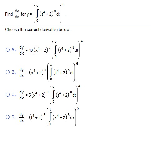 Find
for y =
Choose the correct derivative below.
4
O A.
dy
40 (x* + 2)'
8
dx
5
Y = (x* + 2) °
(t* + 2)°dt
OB.
* = 5 (x* + 2)
OC.
8.
dt
5
O D. - (*+2)" [(6*+2)°
