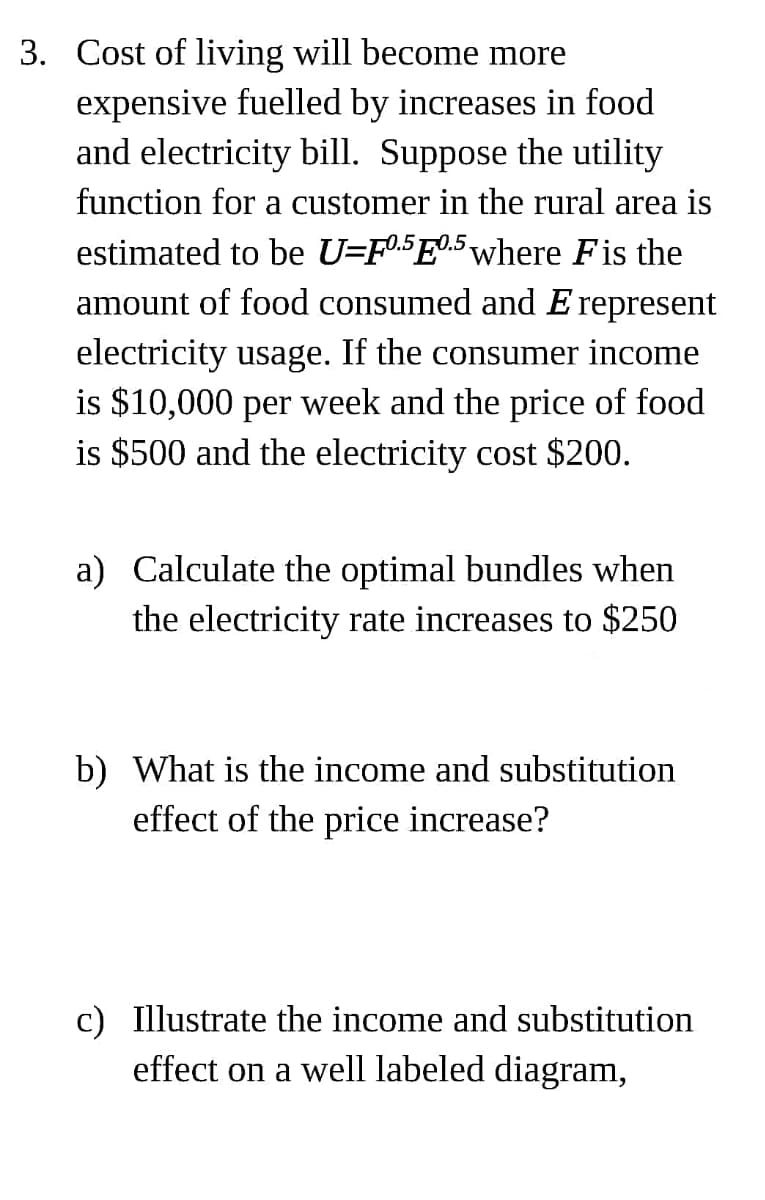 3. Cost of living will become more
expensive fuelled by increases in food
and electricity bill. Suppose the utility
function for a customer in the rural area is
estimated to be U=F05E0.5 where Fis the
amount of food consumed and E represent
electricity usage. If the consumer income
is $10,000 per week and the price of food
is $500 and the electricity cost $200.
a) Calculate the optimal bundles when
the electricity rate increases to $250
b) What is the income and substitution
effect of the price increase?
c) Illustrate the income and substitution
effect on a well labeled diagram,
