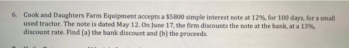 6. Cook and Daughters Farm Equipment accepts a $5800 simple interest note at 12%, for 100 days, for a small
used tractor. The note is dated May 12. On June 17, the firm discounts the note at the bank, at a 13%,
discount rate. Find (a) the bank discount and (b) the proceeds.
