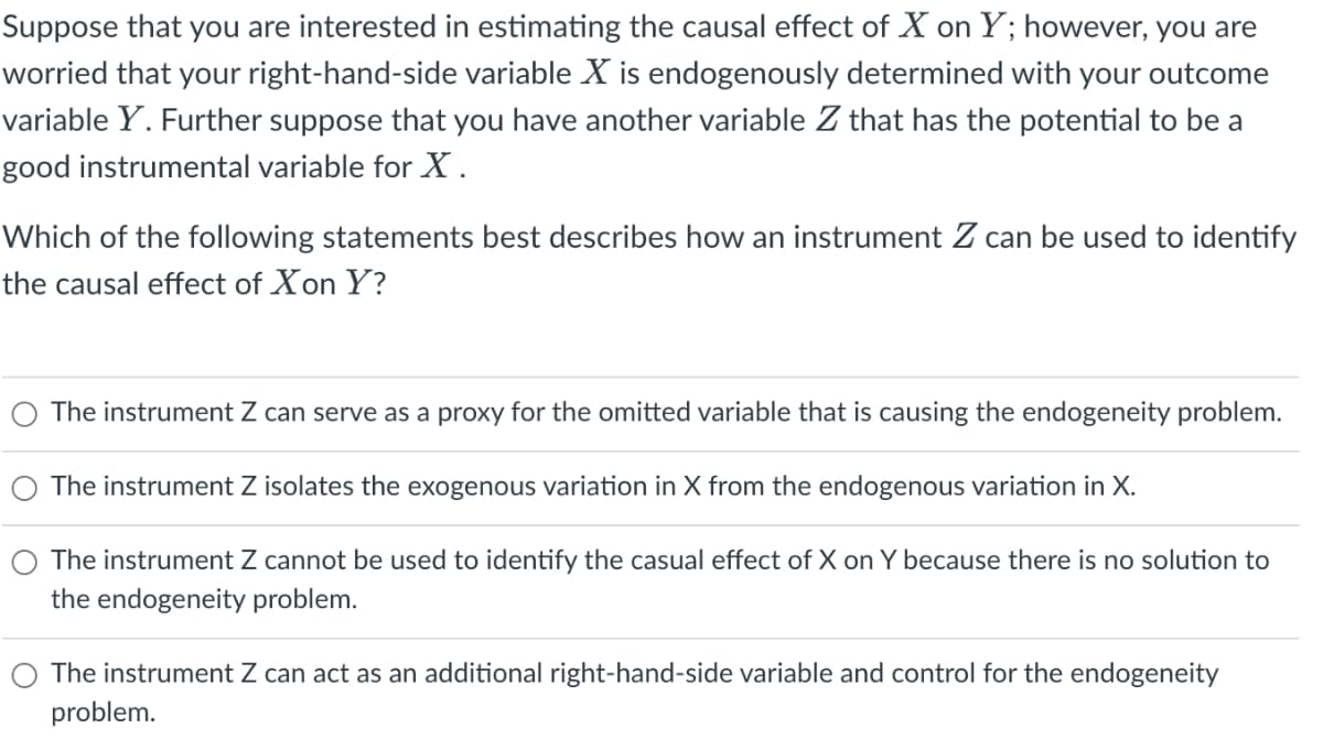 Suppose that you are interested in estimating the causal effect of X on Y; however, you are
worried that your right-hand-side variable X is endogenously determined with your outcome
variable Y. Further suppose that you have another variable Z that has the potential to be a
good instrumental variable for X.
Which of the following statements best describes how an instrument Z can be used to identify
the causal effect of Xon Y?
The instrument Z can serve as a proxy for the omitted variable that is causing the endogeneity problem.
O The instrument Z isolates the exogenous variation in X from the endogenous variation in X.
The instrument Z cannot be used to identify the casual effect of X on Y because there is no solution to
the endogeneity problem.
The instrument Z can act as an additional right-hand-side variable and control for the endogeneity
problem.

