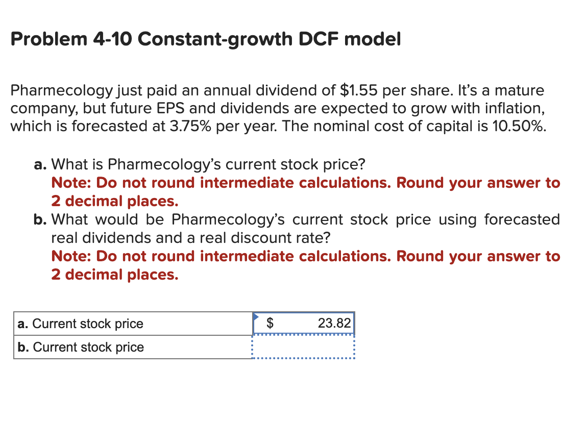 Problem 4-10 Constant-growth DCF model
Pharmecology just paid an annual dividend of $1.55 per share. It's a mature
company, but future EPS and dividends are expected to grow with inflation,
which is forecasted at 3.75% per year. The nominal cost of capital is 10.50%.
a. What is Pharmecology's current stock price?
Note: Do not round intermediate calculations. Round your answer to
2 decimal places.
b. What would be Pharmecology's current stock price using forecasted
real dividends and a real discount rate?
Note: Do not round intermediate calculations. Round your answer to
2 decimal places.
a. Current stock price
b. Current stock price
$
23.82