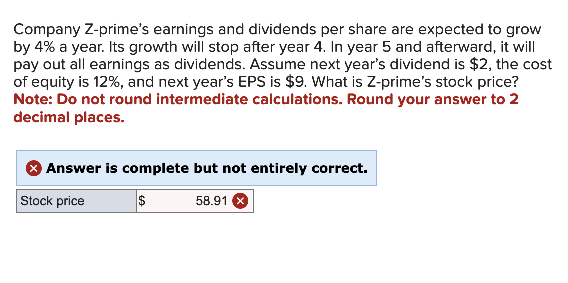 Company Z-prime's earnings and dividends per share are expected to grow
by 4% a year. Its growth will stop after year 4. In year 5 and afterward, it will
pay out all earnings as dividends. Assume next year's dividend is $2, the cost
of equity is 12%, and next year's EPS is $9. What is Z-prime's stock price?
Note: Do not round intermediate calculations. Round your answer to 2
decimal places.
X Answer is complete but not entirely correct.
Stock price
$
58.91 X