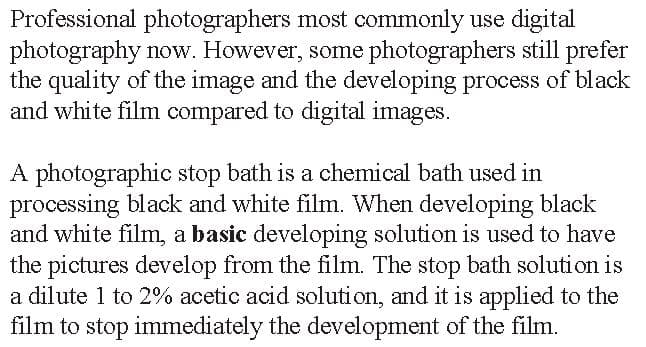 Professional photographers most commonly use digital
photography now. However, some photographers still prefer
the quality of the image and the developing process of black
and white film compared to digital images.
A photographic stop bath is a chemical bath used in
processing black and white film. When developing black
and white film, a basic developing solution is used to have
the pictures develop from the film. The stop bath solution is
a dilute 1 to 2% acetic acid solution, and it is applied to the
film to stop immediately the development of the film.