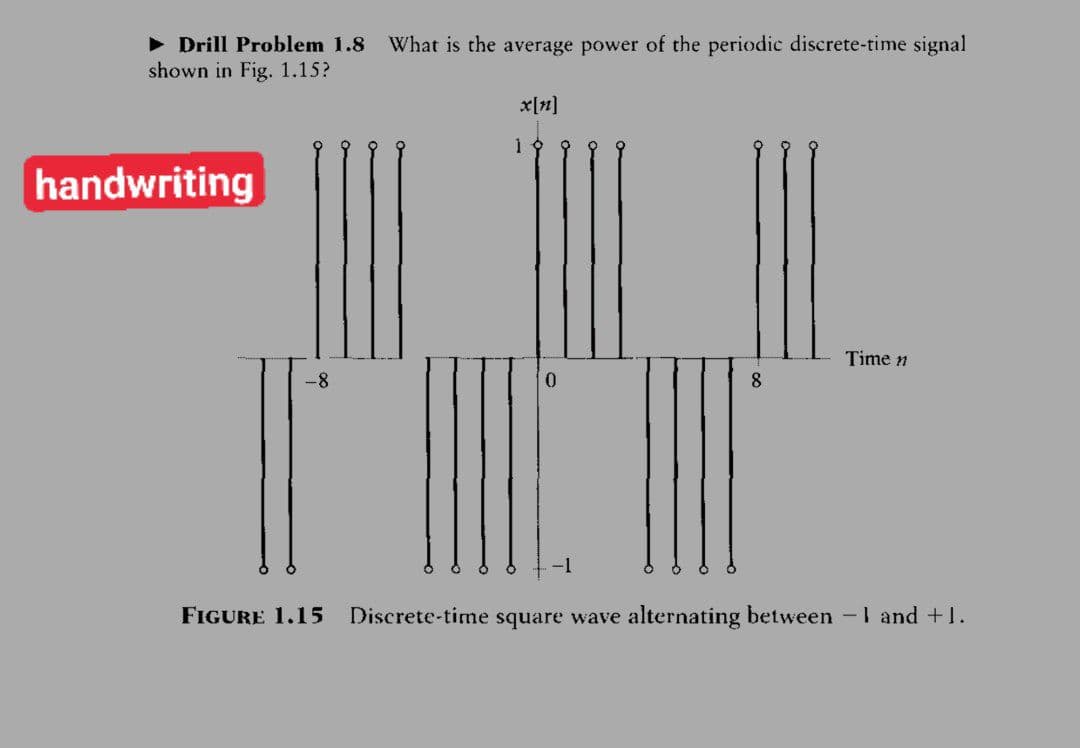• Drill Problem 1.8
shown in Fig. 1.15?
What is the average power of the periodic discrete-time signal
x[n]
handwriting
Time n
0.
FIGURE 1.15
Discrete-time square wave alternating between -1 and +1.
