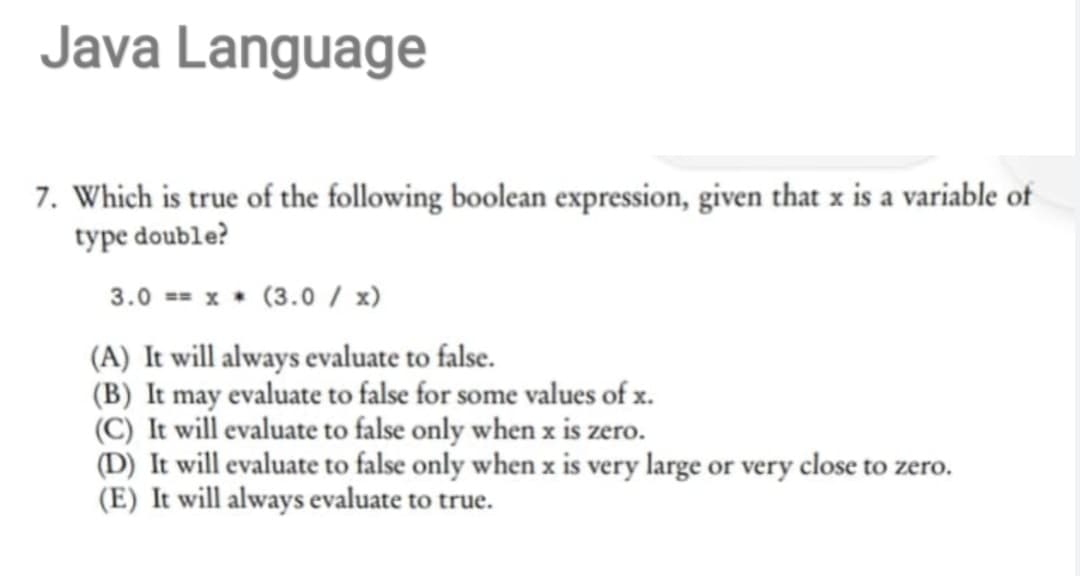 Java Language
7. Which is true of the following boolean expression, given that x is a variable of
type double?
3.0 == x (3.0 / x)
(A) It will always evaluate to false.
(B) It may evaluate to false for some values of x.
(C) It will evaluate to false only when x is zero.
(D) It will evaluate to false only when x is very large or very close to zero.
(E) It will always evaluate to true.