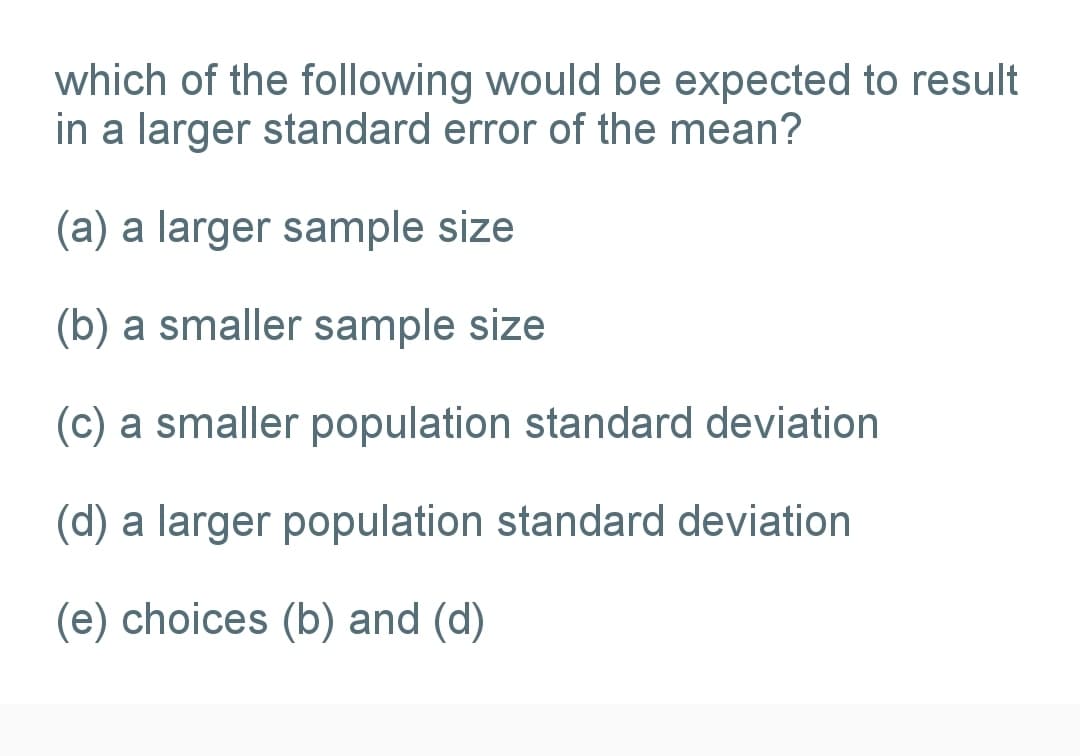 which of the following would be expected to result
in a larger standard error of the mean?
(a) a larger sample size
(b) a smaller sample size
(c) a smaller population standard deviation
(d) a larger population standard deviation
(e) choices (b) and (d)