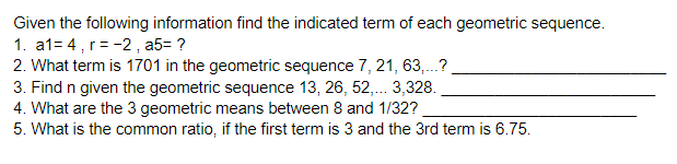 Given the following information find the indicated term of each geometric sequence.
1. a1= 4, r = -2, a5= ?
2. What term is 1701 in the geometric sequence 7, 21, 63,.?
3. Find n given the geometric sequence 13, 26, 52,. 3,328.
4. What are the 3 geometric means between 8 and 1/32?
5. What is the common ratio, if the first term is 3 and the 3rd term is 6.75.
