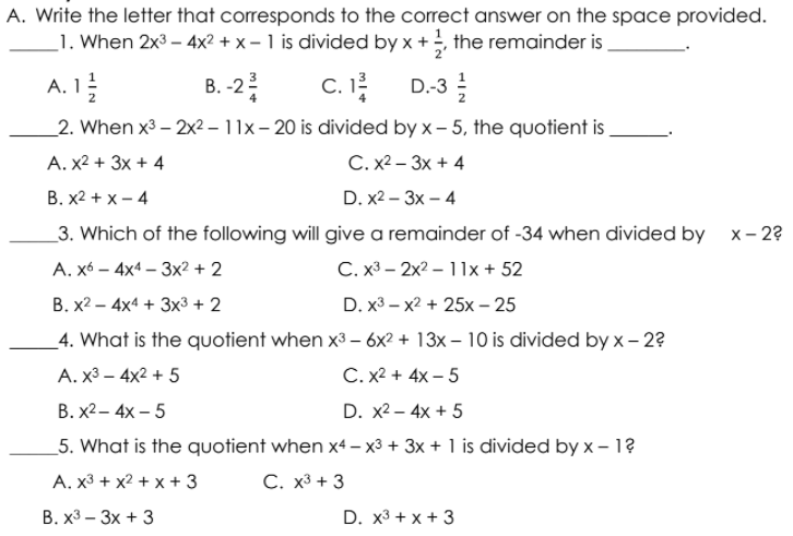 A. Write the letter that corresponds to the correct answer on the space provided.
_1. When 2x3 – 4x2 +x- 1 is divided by x +, the remainder is
A. 1!
В. -2
C. I
D.-3
2
_2. When x3 – 2x2 – 11x – 20 is divided by x- 5, the quotient is
A. x2 + 3x + 4
С. х2 — Зх + 4
В. х2 + x- 4
D. x2 – 3x – 4
_3. Which of the following will give a remainder of -34 when divided by x-2?
A. x6 – 4x4 – 3x² + 2
C. x3 – 2x2 – 1lx + 52
В. х2 — 4x4 + 3х3 + 2
D. x3 - x2 + 25х- 25
_4. What is the quotient when x3 – 6x² + 13x – 10 is divided by x – 2?
A. x3 – 4x2 + 5
C. X2 + 4x – 5
В. X2— 4х — 5
D. x2 – 4x + 5
5. What is the quotient when x4 – x3 + 3x + 1 is divided by x – 1?
A. x3 + x2 + x + 3
С. х3 + 3
В. х3 — Зх + 3
D. x3 + x + 3
