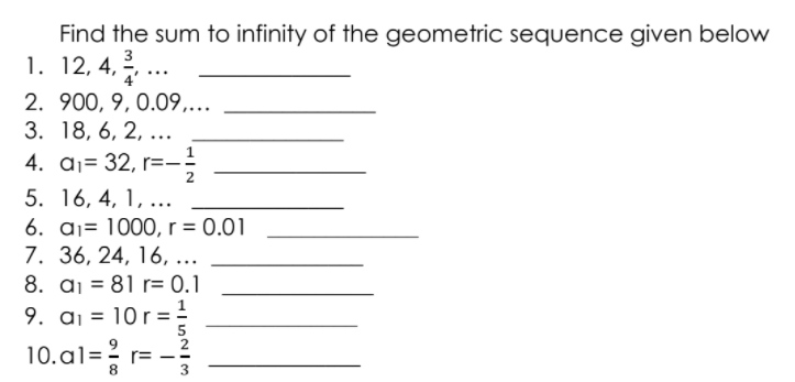 Find the sum to infinity of the geometric sequence given below
1. 12, 4,..
3
2. 900, 9, 0.09,...
3. 18, 6, 2, ...
4. aj= 32, r=-
2
5. 16, 4, 1, ...
6. aj= 1000, r = 0.01
7. 36, 24, 16, ...
8. a¡ = 81 r= 0.1
9. aj = 10 r = .
10.al=? r=
