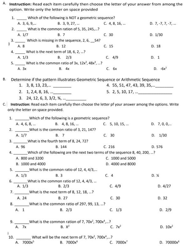 A. Instruction: Read each item carefully then choose the letter of your answer from among the
option. Write only the letter on space provided
Which of the following is NOT a geometric sequence?
В. 3, 9, 27, ..
What is the common ration of 5, 35, 245,..?
1.
А. 3, 6, 9,..
с. 4, 8, 16, ..
D. 7, -7, 7, -7, .
2.
A. 1/7
В. 7
С. 30
D. 1/30
3.
Which is missing in the sequence, 2, 6, _54?
A. 8
В. 12
С. 15
D. 18
4.
What is the next term of 18, 6, 2, .?
A. 1/3
C. 4/9
В. 2/3
What is the common ratio of 3x, 12x?, 48x,.?
В. 4х
D. 1
5.
A. 3x
С. 6х
D. -6x?
В.
Determine if the pattern illustrates Geometric Sequence or Arithmetic Sequence
1. 3,8, 13, 23,.
4. 55, 51, 47, 43, 39, 35,..
5. 2, 5, 10, 17, .
2. 1, 2,4, 8, 16, .
3. 24, 12, 6, 3, 3/2, ¾, ...
c. Instruction: Read each item carefully then choose the letter pf your answer among the options. Write
only the letter on space provided.
1.
Which of the following is a geometric sequence?
A. 4, 6, 8, ..
В. 4, 8, 16, ...
C. 5, 10, 15, .
D. 7,0, 0,.
2.
What is the common ratio of 3, 21, 147?
A. 1/7
В. 7
С. 30
D. 1/30
3.
What is the fourth term of 8, 24, 72?
A. 96
В. 144
с. 216
D. 576
4.
Which of the following are the next two terms of the sequence 8, 40, 200, ..?
C. 1000 and 5000
D. 4000 and 8000
A. 800 and 3200
B. 1000 and 4000
5.
What is the common ratio of 12, 4, 4/3,.
С. 4
A. 1/3
What is the common ratio of 12, 4, 4/3, .
A. 1/3
В. 3
D. %
6.
В. 2/3
C. 4/9
D. 4/27
7.
What is the next term of 8, 12, 18, .?
А. 24
В. 27
С. 30
D. 32
What is the common ratio of 297, 99, 13, .?
В. 2/3
8.
с. 1/3
D. 2/9
А. 1
What is the common ration of 7, 70x', 700x",.?
В. X
9.
A. 7x
C. 7x
D. 10x?
What will be the next term of 7, 70x?, 700x",...?
в. 7000х
10.
A. 7000x
C. 7000x
D. 70000x
