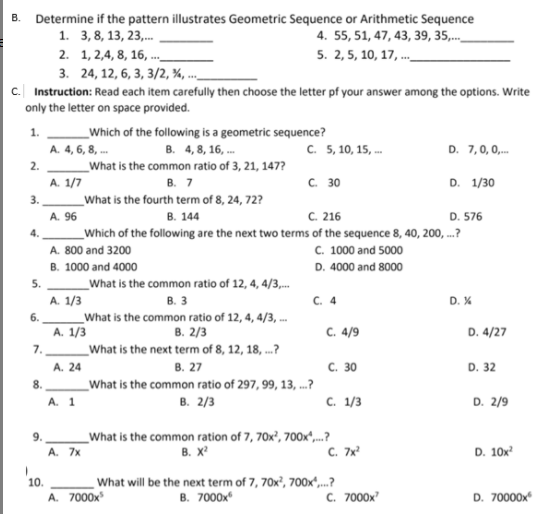 B. Determine if the pattern illustrates Geometric Sequence or Arithmetic Sequence
1. 3,8, 13, 23,.
2. 1, 2,4, 8, 16, .._
3. 24, 12, 6, 3, 3/2, %, ..
c. Instruction: Read each item carefully then choose the letter pf your answer among the options. Write
only the letter on space provided.
4. 55, 51, 47, 43, 39, 35,..
5. 2, 5, 10, 17, ._
_Which of the following is a geometric sequence?
A. 4, 6, 8, .. B. 4,8, 16, .
What is the common ratio of 3, 21, 147?
1.
C. 5, 10, 15, .
D. 7,0, 0,.
2.
A. 1/7
В. 7
C. 30
D. 1/30
3.
What is the fourth term of 8, 24, 72?
A. 96
В. 144
C. 216
D. 576
Which of the following are the next two terms of the sequence 8, 40, 200, .?
A. 800 and 3200
C. 1000 and 5000
B. 1000 and 4000
D. 4000 and 8000
5.
_What is the common ratio of 12, 4, 4/3,.
A. 1/3
B. 3
C. 4
D. X
_What is the common ratio of 12, 4, 4/3, ..
А. 1/3
_What is the next term of 8, 12, 18, .?
A. 24
_What is the common ratio of 297, 99, 13, ...?
6.
В. 2/3
C. 4/9
D. 4/27
7.
В. 27
С. 30
D. 32
8.
A. 1
в. 2/3
с. 1/3
D. 2/9
What is the common ration of 7, 70x², 700x",.?
В. х
9.
A. 7x
C. 7x
D. 10x
10.
A. 7000x
What will be the next term of 7, 70x², 700x“,...?
в. 7000x
C. 7000x
D. 70000x
