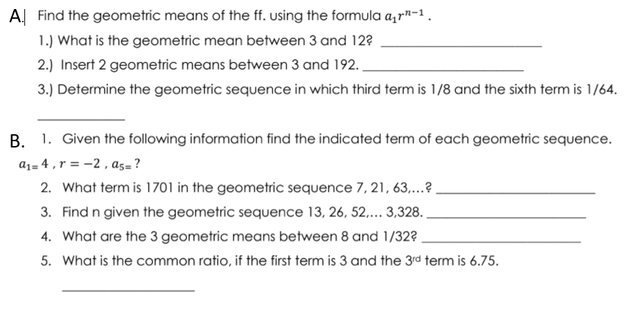 A. Find the geometric means of the ff. using the formula a,rn-1.
1.) What is the geometric mean between 3 and 12?
2.) Insert 2 geometric means between 3 and 192.
3.) Determine the geometric sequence in which third term is 1/8 and the sixth term is 1/64.
В.
1. Given the following information find the indicated term of each geometric sequence.
a1= 4 , r = -2 , a5=?
2. What term is 1701 in the geometric sequence 7, 21, 63,...?
3. Find n given the geometric sequence 13, 26, 52,... 3,328.
4. What are the 3 geometric means between 8 and 1/32?
5. What is the common ratio, if the first term is 3 and the 3rd term is 6.75.
