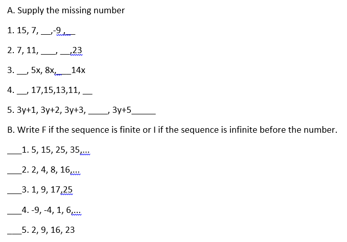 A. Supply the missing number
6-
1. 15, 7, nr
2. 7, 11,
,23
3. 5x, 8Xor
14х
17,15,13,11,
-
5. Зу+1, Зу+2, Зу+3,
Зу+5
B. Write F if the sequence is finite or I if the sequence is infinite before the number.
_1. 5, 15, 25, 35
_2. 2, 4, 8, 16,..
_3. 1, 9, 17,25
_4. -9, -4, 1, 6,
_5. 2, 9, 16, 23
