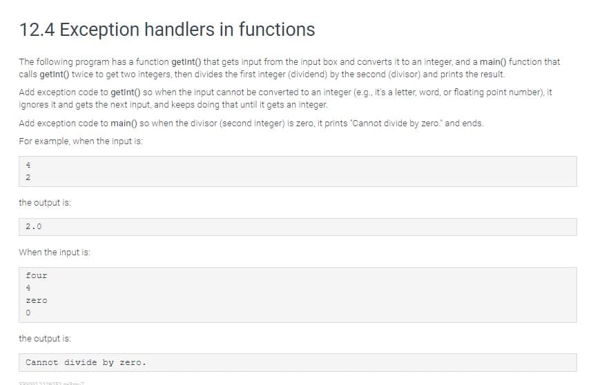 12.4 Exception handlers in functions
The following program has a function getint() that gets input from the input box and converts it to an integer, and a main) function that
calls getint() twice to get two integers, then divides the first integer (dividend) by the second (divisor) and prints the result.
Add exception code to getint() so when the input cannot be converted to an integer (e.g., it's a letter, word, or floating point number), it
ignores it and gets the next input, and keeps doing that until it gets an integer.
Add exception code to main() so when the divisor (second integer) is zero, it prints "Cannot divide by zero." and ends.
For example, when the input is:
2
the output is:
2.0
When the input is:
four
zero
the output is:
Cannot divide by zero.
220002 21362
