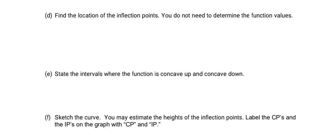 (d) Find the location of the inflection points. You do not need to determine the function values.
(e) State the intervals where the function is concave up and concave down.
(f) Sketch the curve. You may estimate the heights of the inflection points. Label the CP's and
the IP's on the graph with "CP" and "IP."
