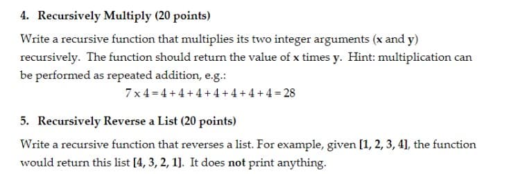 4. Recursively Multiply (20 points)
Write a recursive function that multiplies its two integer arguments (x and y)
recursively. The function should retum the value of x times y. Hint: multiplication can
be performed as repeated addition, e.g.:
7x4 = 4 + 4 +4+ 4 + 4 +4 + 4 = 28
5. Recursively Reverse a List (20 points)
Write a recursive function that reverses a list. For example, given [1, 2, 3, 4], the function
would return this list [4, 3, 2, 1]. It does not print anything.
