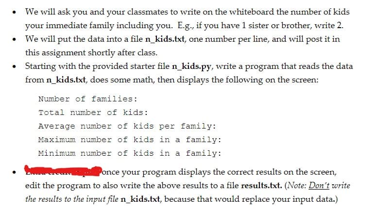 We will ask you and your classmates to write on the whiteboard the number of kids
your immediate family including you. E.g., if you have 1 sister or brother, write 2.
We will put the data into a file n_kids.txt, one number per line, and will post it in
this assignment shortly after class.
Starting with the provided starter file n_kids.py, write a program that reads the data
from n_kids.txt, does some math, then displays the following on the screen:
Number of families:
Total number of kids:
Average number of kids per family:
Maximum number of kids in a family:
Minimum number of kids in a family:
Ponce your program displays the correct results on the screen,
edit the program to also write the above results to a file results.txt. (Note: Don't write
the results to the input file n_kids.txt, because that would replace your input data.)
