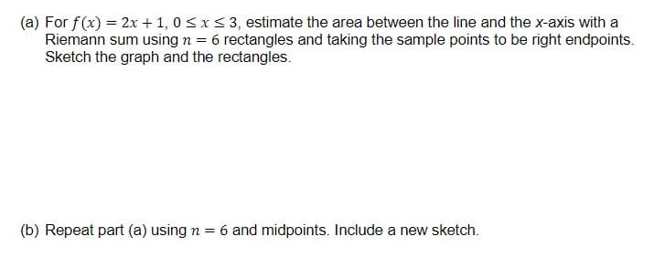 (a) For f(x) = 2x + 1, 0 sx< 3, estimate the area between the line and the x-axis with a
Riemann sum using n = 6 rectangles and taking the sample points to be right endpoints.
Sketch the graph and the rectangles.
(b) Repeat part (a) using n = 6 and midpoints. Include a new sketch.
