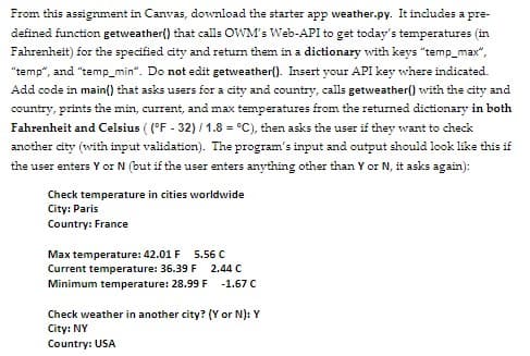 From this assignment in Canvas, download the starter app weather.py. It includes a pre-
defined function getweather() that calls OWM's Web-API to get today's temperatures (in
Fahrenheit) for the specified city and return them in a dictionary with keys "temp_max",
"temp", and "temp_min". Do not edit getweather(). Insert your API key where indicated.
Add code in main() that asks users for a city and country, calls getweather() with the city and
country, prints the min, current, and max temperatures from the returned dictionary in both
Fahrenheit and Celsius ( (°F - 32) / 1.8 = °C), then asks the user if they want to check
another city (with input validation). The program's input and output should look like this if
the user enters Y or N (but if the user enters anything other than Y or N, it asks again):
Check temperature in cities worldwide
City: Paris
Country: France
Max temperature: 42.01 F
Current temperature: 36.39F
Minimum temperature: 28.99 F
5.56 C
2.44 C
-1.67 C
Check weather in another city? (Y or N): Y
City: NY
Country: USA
