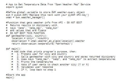 # App to Get Temperature Data from "Open Weather Map" Service
import pyowm
#Define global variable to store OWN weather-query object
Owm = pyowm. OWM ("Replace this text with your pyoWM API-key')
Wman = owm.weather_manager()
#Function that gets weather info from API - DO NOT EDIT
Returns results in dictionary with
keys 'temp',
and values that are floats
#3
'temp_max', 'temp_min'
%23
DO NOT EDIT THIS FUNCTION
def getweather(city, country):
Location = city+','+country
observation = wman.weather_at_place(location).weather
return observation.temperature('fahrenheit')
#3
def main():
# Add code that prints program's purpose, then:
1. Prompts user for city and country
2. Calls getWeat
3. Uses keys "temp_max", "temp", and "temp_min" to extract temperatures
4. Prints the temperatures
5. Asks if user wants to check another city (Y or N)
* 6. Validates user response
7. If Y, loop back to step 1
er with city and country and
returned dictionary
%3D
%3D
#Start the app
main()
