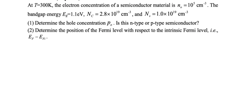 At T=300K, the electron concentration of a semiconductor material is n, =10° cm³. The
bandgap energy E=1.1eV, N. = 2.8×10'" cm³, and N =1.0×10º cm³
(1) Determine the hole concentration P,. Is this n-type or p-type semiconductor?
(2) Determine the position of the Fermi level with respect to the intrinsic Fermi level, i.e.,
E, - E.
