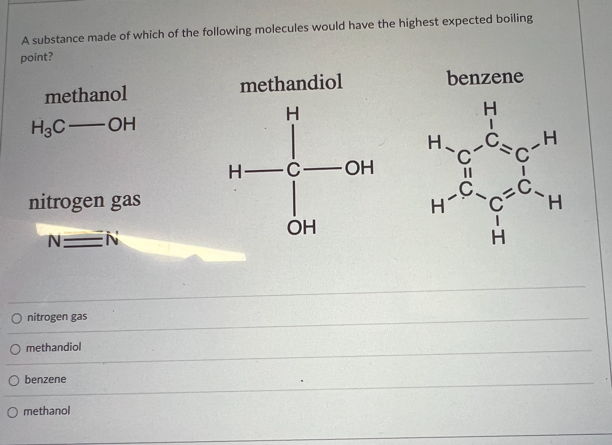 A substance made of which of the following molecules would have the highest expected boiling
point?
methanol
methandiol
benzene
H
H3C-OH
H—C—OH
nitrogen gas
N=N
OH
O nitrogen gas
O methandiol
O benzene
O methanol
H
H
C=C
CIH
I
H