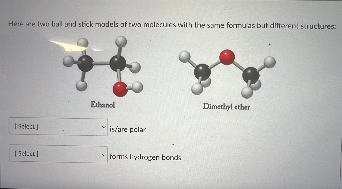 Here are two ball and stick models of two molecules with the same formulas but different structures:
Ethanol
Dimethyl ether
[Select]
[Select]
V
is/are polar
forms hydrogen bonds