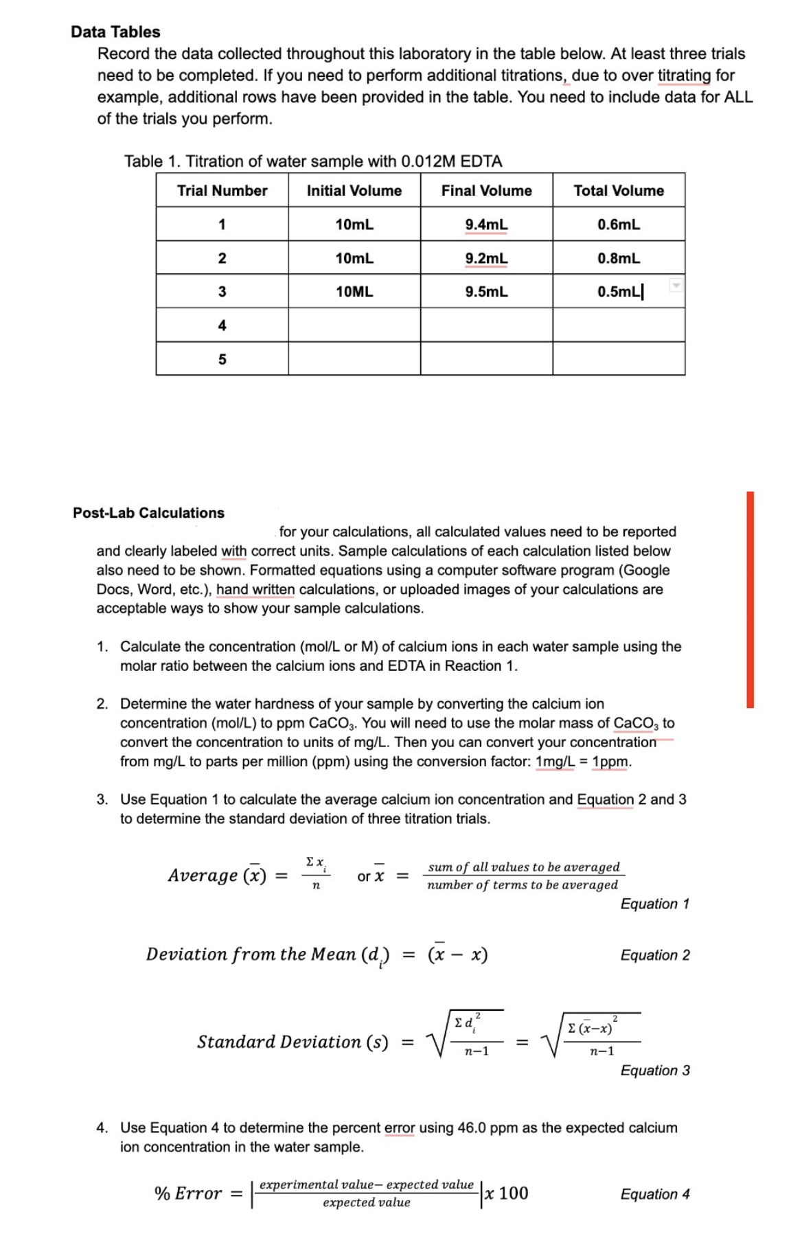 Data Tables
Record the data collected throughout this laboratory in the table below. At least three trials
need to be completed. If you need to perform additional titrations, due to over titrating for
example, additional rows have been provided in the table. You need to include data for ALL
of the trials you perform.
Table 1. Titration of water sample with 0.012M EDTA
Trial Number
Initial Volume
1
2
3
4
5
Post-Lab Calculations
10mL
Average (x) =
10mL
10ML
Ex
n
for your calculations, all calculated values need to be reported
and clearly labeled with correct units. Sample calculations of each calculation listed below
also need to be shown. Formatted equations using a computer software program (Google
Docs, Word, etc.), hand written calculations, or uploaded images of your calculations are
acceptable ways to show your sample calculations.
% Error =
1. Calculate the concentration (mol/L or M) of calcium ions in each water sample using the
molar ratio between the calcium ions and EDTA in Reaction 1.
2. Determine the water hardness of your sample by converting the calcium ion
concentration (mol/L) to ppm CaCO3. You will need to use the molar mass of CaCO3 to
convert the concentration to units of mg/L. Then you can convert your concentration
from mg/L to parts per million (ppm) using the conversion factor: 1mg/L = 1ppm.
3. Use Equation 1 to calculate the average calcium ion concentration and Equation 2 and 3
to determine the standard deviation of three titration trials.
or X =
Deviation from the Mean (d)
Final Volume
Standard Deviation (s)
9.4mL
9.2mL
9.5mL
=
=
(x − x)
-
Total Volume
2
ed²
0.6mL
sum of all values to be averaged
number of terms to be averaged
n-1
0.8mL
0.5mL
=
experimental value- expected value
expected value
x 100
Σ (x-x)²
n-1
Equation 1
4. Use Equation 4 to determine the percent error using 46.0 ppm as the expected calcium
ion concentration in the water sample.
Equation 2
Equation 3
Equation 4