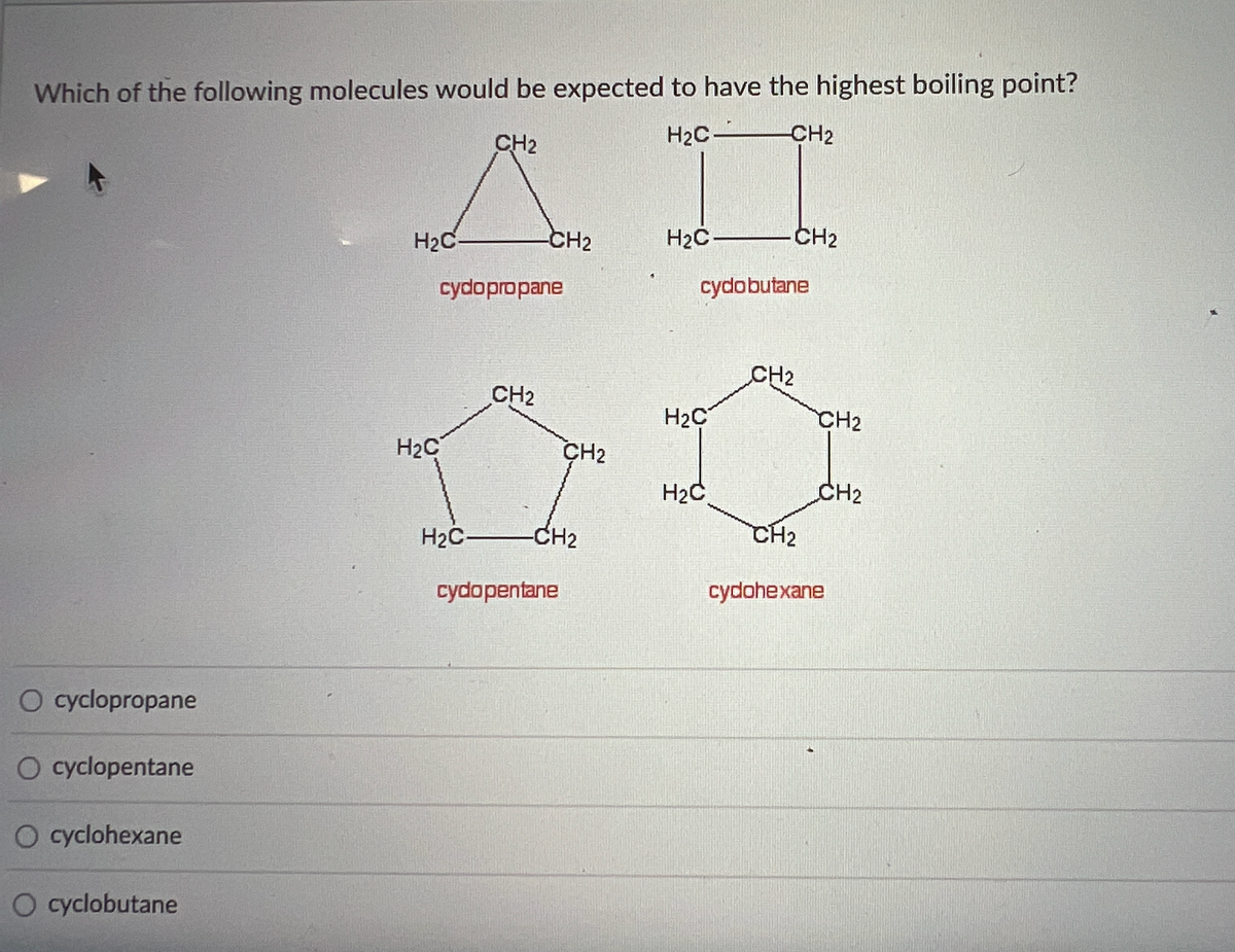 Which of the following molecules would be expected to have the highest boiling point?
H₂C- -CH₂
CH₂
AI
H₂C-
-CH2
H₂C
CH₂
cydopropane
cydobutane
CH2
CH2
O cyclopropane
O cyclopentane
O cyclohexane
O cyclobutane
H₂C
H₂C-
CH₂
-CH2
cydopentane
H₂C
H₂2C
CH2
CH2
CH₂
cydohexane