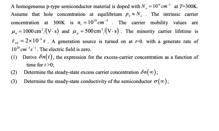 A homogeneous p-type semiconductor material is doped with N¸ = 10“ cm³ at T=300K.
Assume that hole concentration at equilibrium p. = N. . The intrinsic carrier
-3
concentration at 300K is n, = 10" cm
The carrier mobility values are
H, = 1000 cm?/(V ·s) and u,=500cm²/(V.s). The minority carrier lifetime is
T,0 = 2×10°s . A generation source is turned on at =0. with a generate rate of
1020 cm³s'. The electric field is zero.
(1) Derive &n(t), the expression for the excess-carrier concentration as a function of
time for t>0;
(2) Determine the steady-state excess carrier concentration Sn(0);
(3) Determine the steady-state conductivity of the semiconductor o (∞);
%3D
