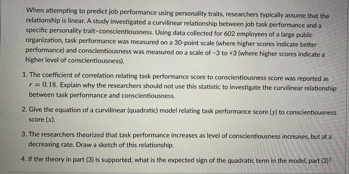 When attempting to predict job performance using personality traits, researchers typically assume that the
relationship is linear. A study investigated a curvilinear relationship between job task performance and a
specific personality trait-conscientiousness. Using data collected for 602 employees of a large public
organization, task performance was measured on a 30-point scale (where higher scores indicate better
performance) and conscientiousness was measured on a scale of -3 to +3 (where higher scores indicate a
higher level of conscientiousness).
1. The coefficient of correlation relating task performance score to conscientiousness score was reported as
r = 0.18. Explain why the researchers should not use this statistic to investigate the curvilinear relationship
%D
between task performance and conscientiousness.
2. Give the equation of a curvilinear (quadratic) model relating task performance score (y) to conscientiousness
Score (x).
3. The researchers theorized that task performance increases as level of conscientiousness increases, but at a
decreasing rate. Draw a sketch of this relationship.
4. If the theory in part (3) is supported, what is the expected sign of the quadratic term in the model, part (2)?
