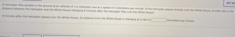 MY NO
A helicopter flies parallel to the ground at an altitude of 1/2 kilometer and at a speed of 2 kilometers per minute. If the helicopter passes directly over the White House, at what rate is the
distance between the helicopter and the White House changing 8 minutes after the helicopter flies over the White House?
8 minutes after the helicopter passes over the White House, its distance from the White House is changing at a rate of
kilometers per minute.
